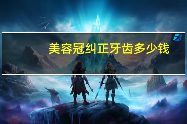 美容冠纠正牙齿多少钱，成人牙齿矫正美容冠大概要多少钱