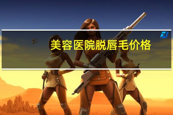 美容医院脱唇毛价格(激光脱唇毛价格表哪里有呢)