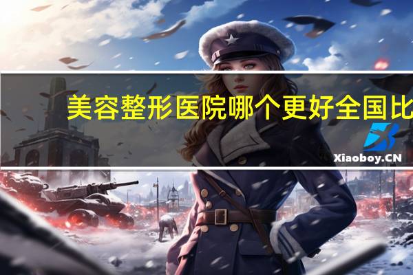 美容整形医院哪个更好 全国比较好的,影响力较大的的整形美容医院都有哪些