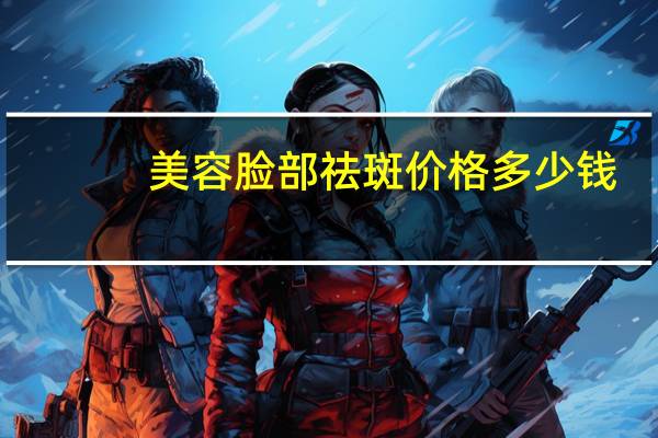 美容脸部祛斑价格多少钱(激光祛斑价格多少钱)