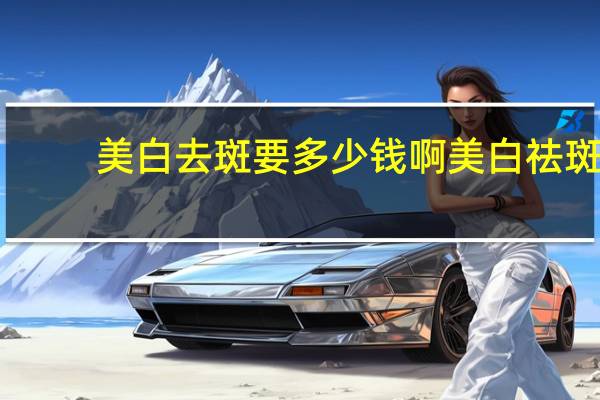 美白去斑要多少钱啊 美白祛斑一般要多少钱呢