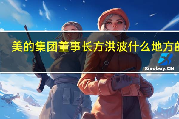 美的集团董事长方洪波什么地方的人（方洪波-美的集团股份有限公司董事长介绍）