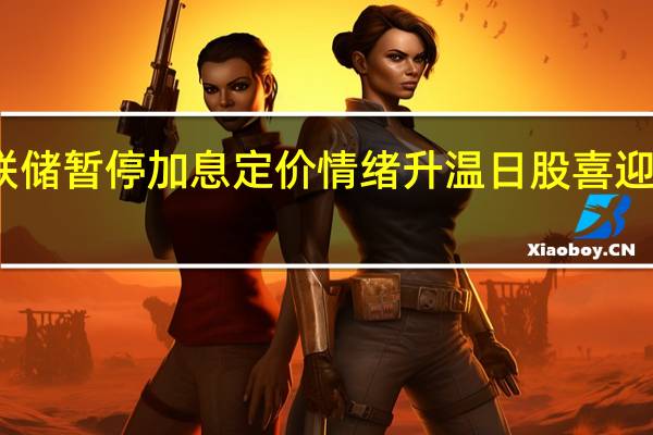 美联储暂停加息定价情绪升温 日股喜迎上涨行情