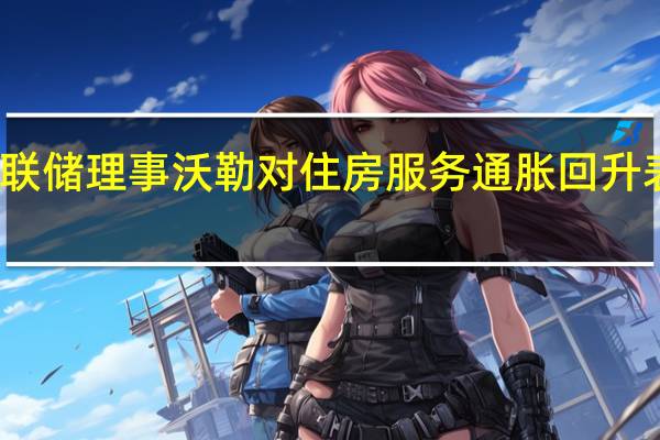 美联储理事沃勒对住房服务通胀回升表示担忧