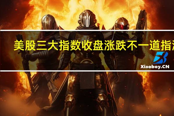 美股三大指数收盘涨跌不一道指涨0.15%标普500指数跌0.08%纳指跌0.22%