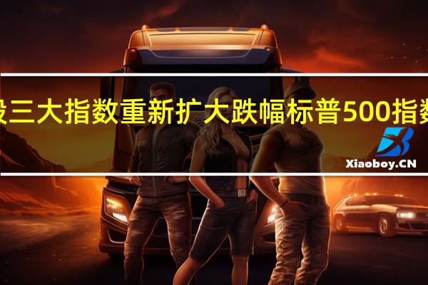 美股三大指数重新扩大跌幅标普500指数日内跌0.3%美联储会议纪要发布前跌幅曾缩窄至约0.1%