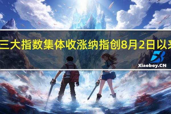 美股三大指数集体收涨 纳指创8月2日以来收盘新高