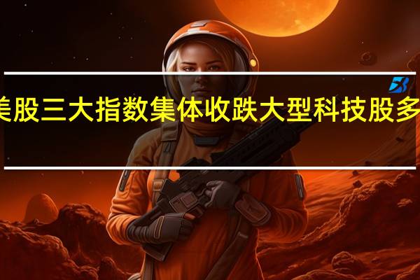 美股三大指数集体收跌 大型科技股多数下跌