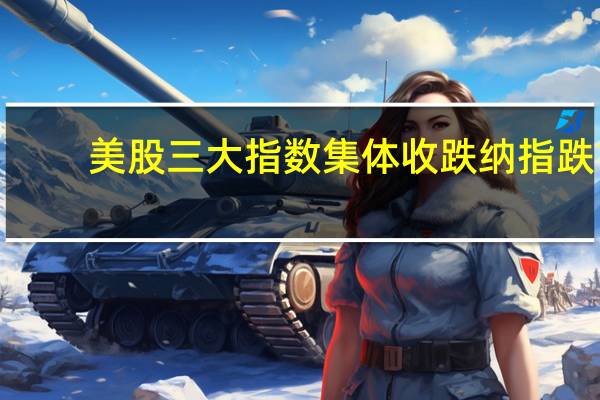 美股三大指数集体收跌纳指跌1.57%标普500指数跌1.47%道指跌1.14%