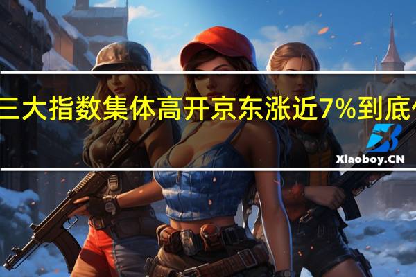 美股三大指数集体高开 京东涨近7% 到底什么情况嘞