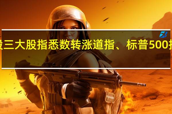美股三大股指悉数转涨道指、标普500指数涨超0.3%纳指涨0.13%