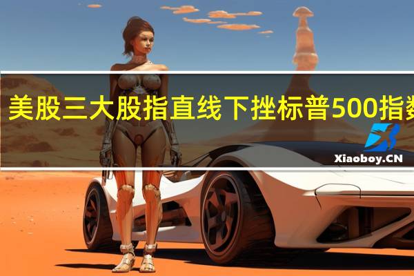 美股三大股指直线下挫标普500指数跌0.25%纳指跌0.29%均触及日内低点道指跌0.3%