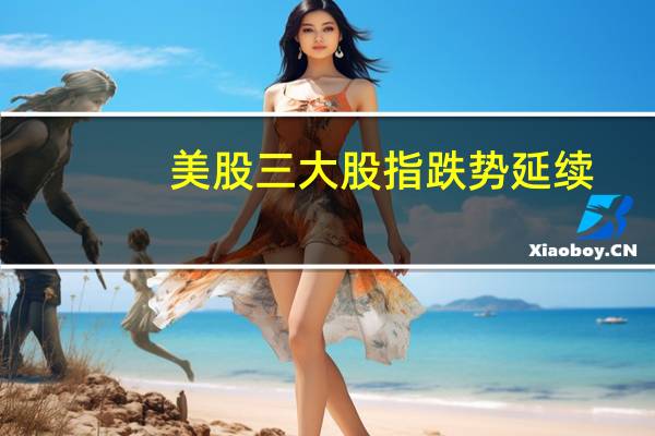 美股三大股指跌势延续