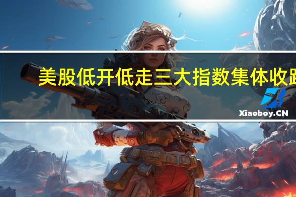 美股低开低走 三大指数集体收跌