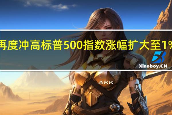 美股再度冲高标普500指数涨幅扩大至1%纳指涨超1.3%