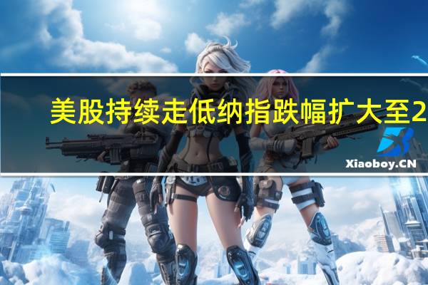 美股持续走低 纳指跌幅扩大至2%