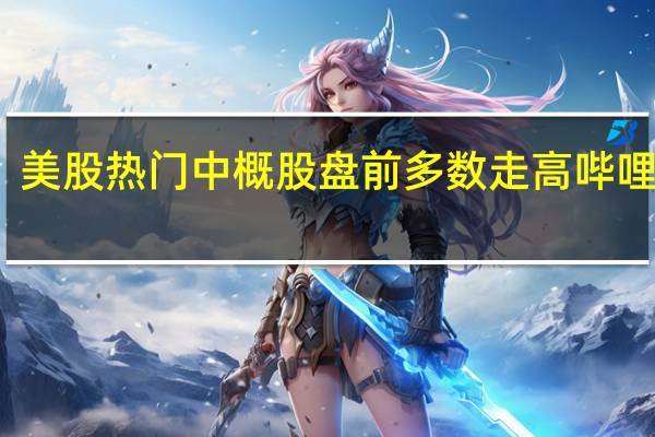 美股热门中概股盘前多数走高哔哩哔哩(BILI.O)涨超4%富途控股(FUTU.O)、爱奇艺(IQ.O)、京东(JD.O)涨超2%理想汽车(LI.O)涨1.33%
