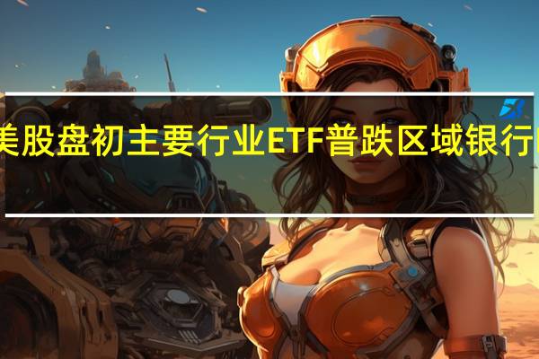美股盘初主要行业ETF普跌区域银行ETF跌1.5%银行业ETF跌1.3%生物科技指数ETF跌0.6%