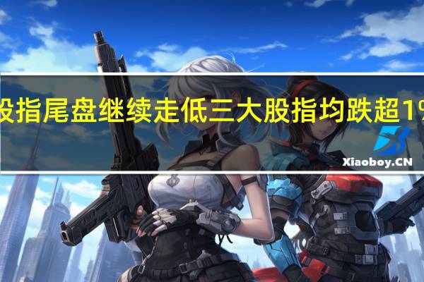 美股股指尾盘继续走低三大股指均跌超1%纳指跌超1.8%标普500指数跌超1.5%道指跌1.12%