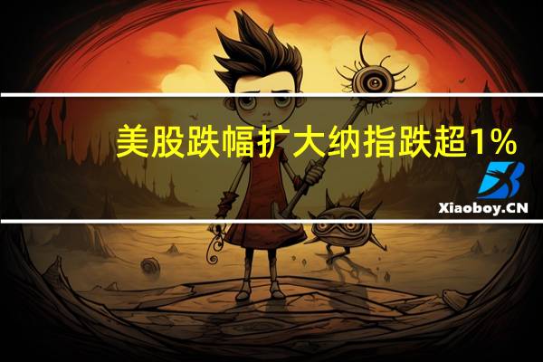 美股跌幅扩大 纳指跌超1%