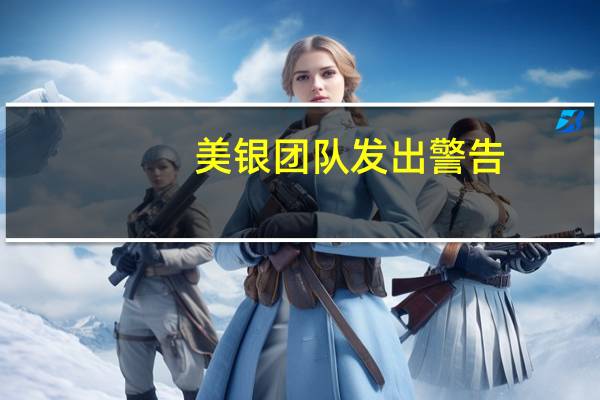 美银团队发出警告:全球债市将面临挑战大幅上调美债收益率预期