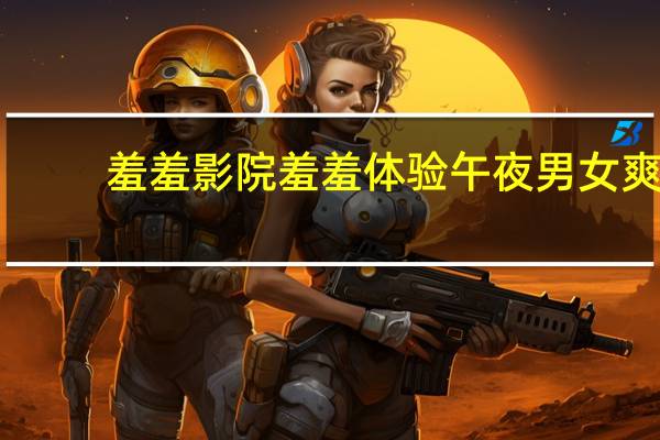 羞羞影院羞羞体验午夜男女爽（迅雷会员免费体验）