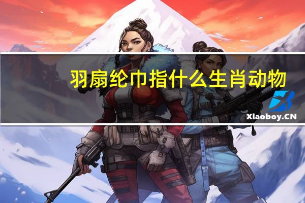 羽扇纶巾指什么生肖动物(羽扇纶巾指的是谁)