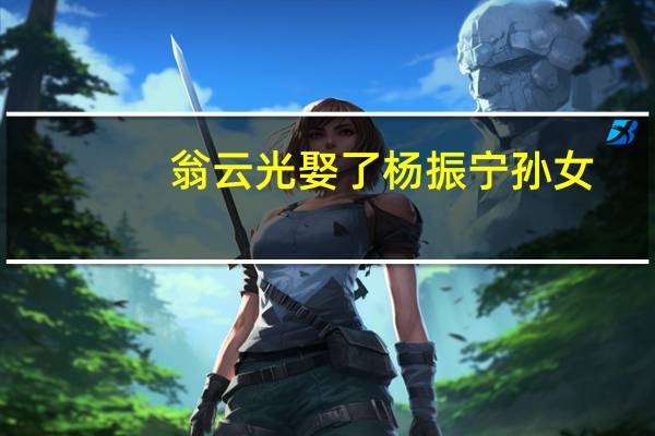 翁云光娶了杨振宁孙女（翁云光简历）