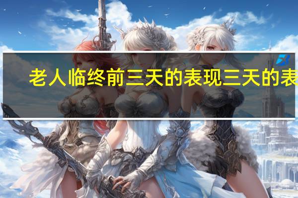 老人临终前三天的表现三天的表现（老人临终前三天的表现）