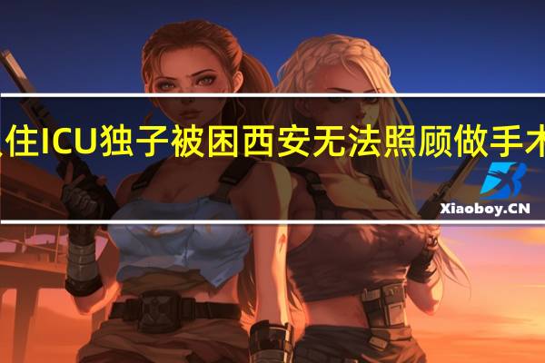 老人住ICU独子被困西安无法照顾 做手术时怎么办？