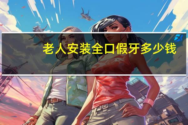 老人安装全口假牙多少钱(老人想换做全口的活动假牙,请问大概多少)