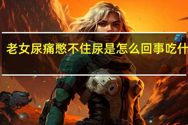 老女尿痛憋不住尿是怎么回事吃什么药（老女尿痛憋不住尿是怎么回事）