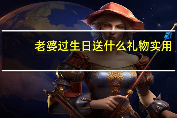 老婆过生日送什么礼物实用（老婆过生日送什么礼物最好）