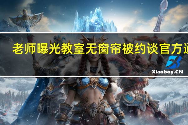 老师曝光教室无窗帘被约谈 官方通报：校长停职教室装窗帘 到底什么情况呢