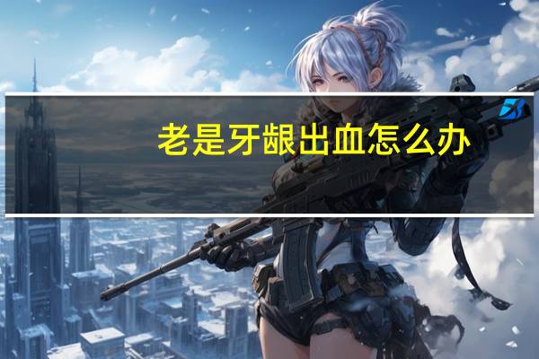 老是牙龈出血怎么办(老是牙龈出血怎么回事)