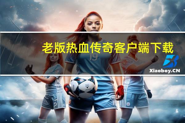 老版热血传奇客户端下载（老版热血传奇客户端）