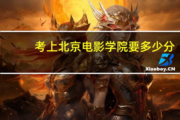 考上北京电影学院要多少分（考北京电影学院要多少分呀）