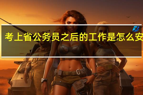 考上省公务员之后的工作是怎么安排的