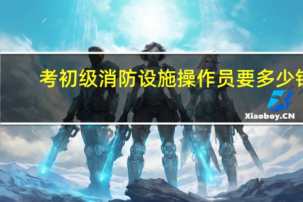 考初级消防设施操作员要多少钱