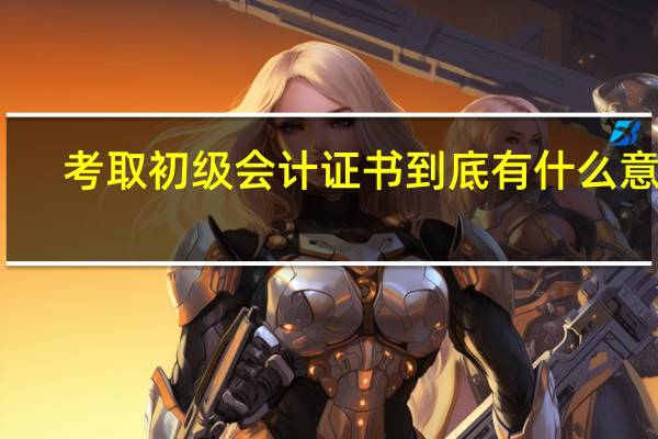 考取初级会计证书到底有什么意义