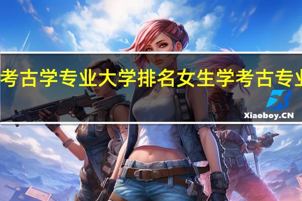 考古学专业大学排名 女生学考古专业好吗