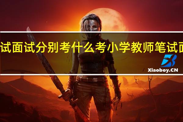 考小学教师笔试面试分别考什么 考小学教师笔试面试分别有什么内容
