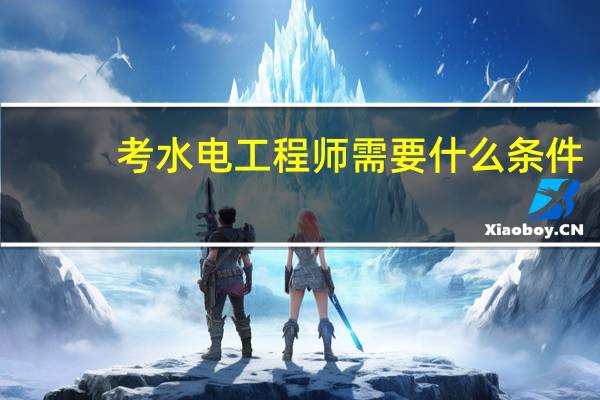考水电工程师需要什么条件（考水电工程师需要哪些条件）