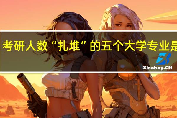 考研人数“扎堆”的五个大学专业是什么