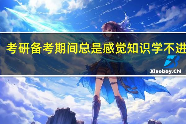 考研备考期间总是感觉知识学不进脑子，我该怎么提高学习效率