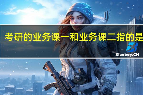 考研的业务课一和业务课二指的是什么