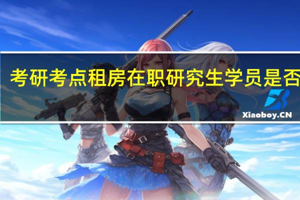 考研考点租房在职研究生学员是否需要