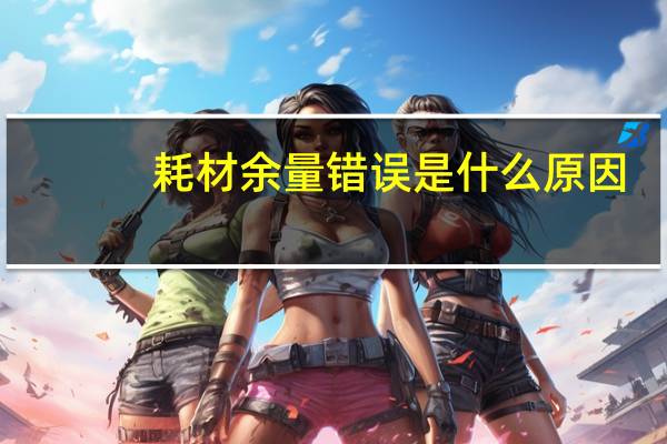 耗材余量错误是什么原因（耗材余量错误是什么意思）