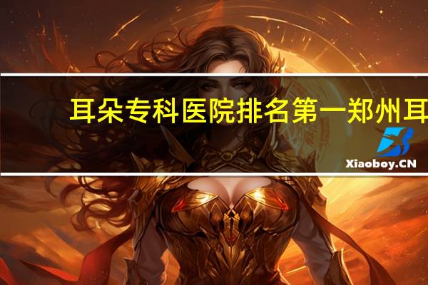 耳朵专科医院排名第一 郑州耳鼻喉医院哪个最权威