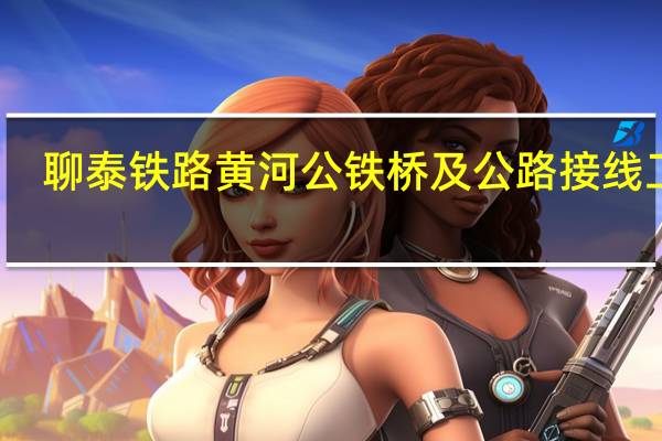 聊泰铁路黄河公铁桥及公路接线工程(关于聊泰铁路黄河公铁桥及公路接线工程简述)